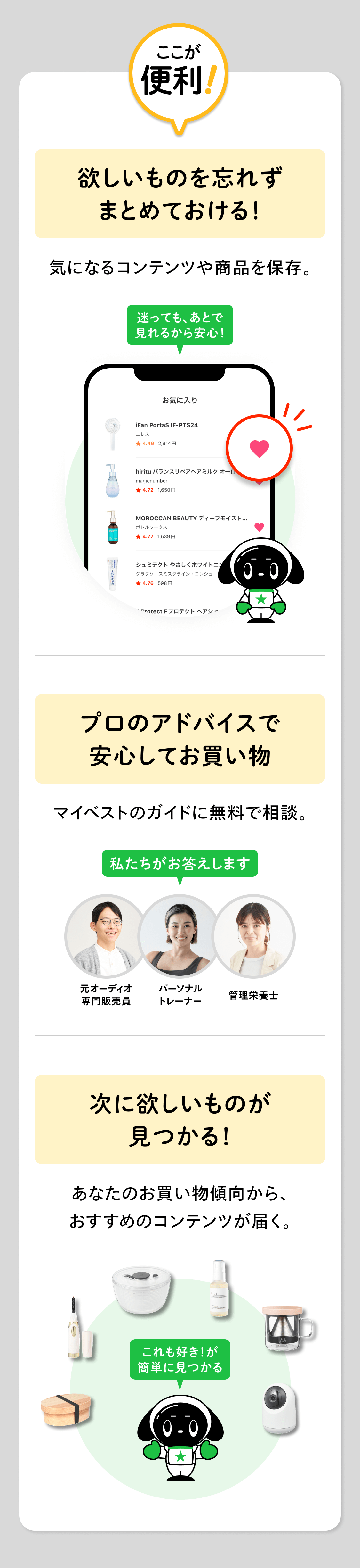 ここが便利！欲しいものを忘れずまとめておける！気になるコンテンツや商品を保存。プロのアドバイスで安心してお買い物マイベストのガイドに無料で相談。次に欲しいものが見つかる！あなたのお買い物傾向から、おすすめのコンテンツが届く。